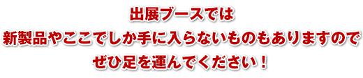 出展ブースでは新製品やここでしか手に入らないものもありますのでぜひ足を運んでください！